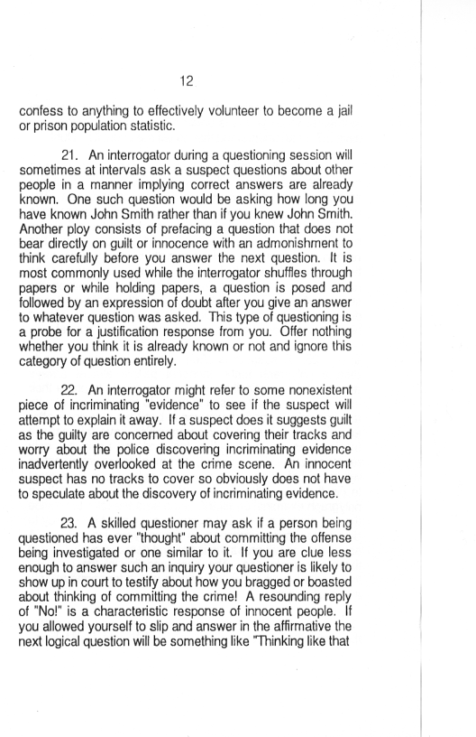 12

confess to anything to effectively volunteer to become a jail
or prison population statistic.

21. Aninterrogator during a questioning session will
sometimes at intervals ask a suspect questions about other
people in a manner implying correct answers are already
known. One such question would be asking how long you
have known John Smith rather than if you knew John Smith.
Another ploy consists of prefacing a question that does not
bear directly on guilt or innocence with an admonishment to
think carefully before you answer the next question. It is
most commonly used while the interrogator shuffles through
papers or while holding papers, a question is posed and
followed by an expression of doubt after you give an answer
to whatever question was asked. This type of questioning is
a probe for a justification response from you. Offer nothing
whether you think it is already known or not and ignore this
category of question entirely.

22. An interrogator might refer to some nonexistent
piece of incriminating “evidence” to see if the suspect will
attempt to explain it away. Ifa suspect does it suggests guilt
as the guilty are concemed about covering their tracks and
worry about the police discovering incriminating evidence
inadvertently overlooked at the crime scene. An innocent
suspect has no tracks to cover so obviously does not have
to speculate about the discovery of incriminating evidence.

23. A skilled questioner may ask if a person being
questioned has ever "thought" about committing the offense
being investigated or one similar to it. If you are clue less
enough to answer such an inquiry your questioner is likely to
show up in court to testify about how you bragged or boasted
about thinking of commiting the crime! A resounding reply
of "No!" is a characteristic response of innocent people. If
you allowed yourself to slip and answer in the affirmative the
next logical question will be something like “Thinking like that
